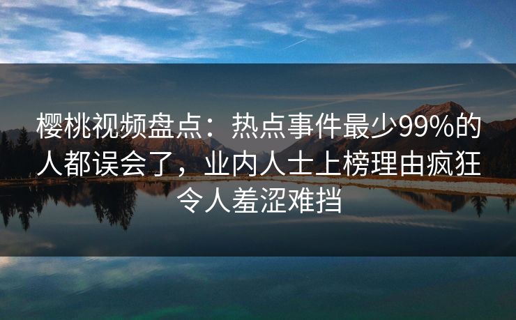樱桃视频盘点:热点事件最少99%的人都误会了,业内人士上榜理由疯狂令人羞涩难挡 樱桃视频盘点:热点事件最少99%的人都误会了,业内人士上榜理由疯狂令人羞涩难挡