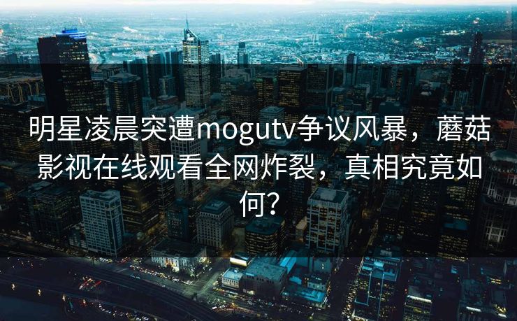 明星凌晨突遭mogutv争议风暴,蘑菇影视在线观看全网炸裂,真相究竟如何? 明星凌晨突遭mogutv争议风暴,蘑菇影视在线观看全网炸裂,真相究竟如何?