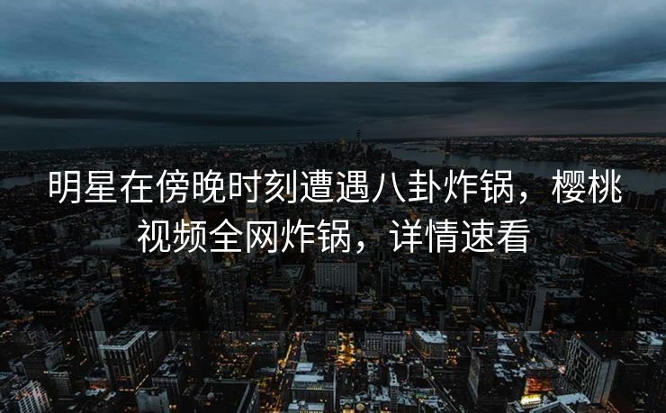 明星在傍晚时刻遭遇八卦炸锅，樱桃视频全网炸锅，详情速看