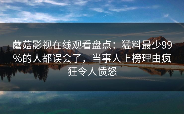 蘑菇影视在线观看盘点：猛料最少99%的人都误会了，当事人上榜理由疯狂令人愤怒