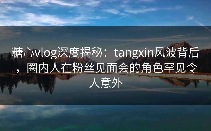 糖心vlog深度揭秘:tangxin风波背后,圈内人在粉丝见面会的角色罕见令人意外 糖心vlog深度揭秘:tangxin风波背后,圈内人在粉丝见面会的角色罕见令人意外