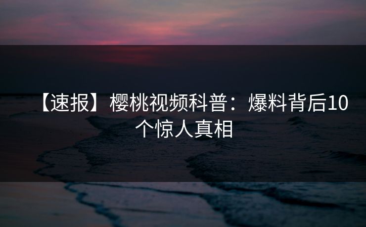 【速报】樱桃视频科普:爆料背后10个惊人真相 【速报】樱桃视频科普:爆料背后10个惊人真相