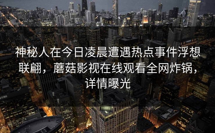 神秘人在今日凌晨遭遇热点事件浮想联翩,蘑菇影视在线观看全网炸锅,详情曝光 神秘人在今日凌晨遭遇热点事件浮想联翩,蘑菇影视在线观看全网炸锅,详情曝光