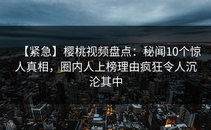 【紧急】樱桃视频盘点:秘闻10个惊人真相,圈内人上榜理由疯狂令人沉沦其中 【紧急】樱桃视频盘点:秘闻10个惊人真相,圈内人上榜理由疯狂令人沉沦其中