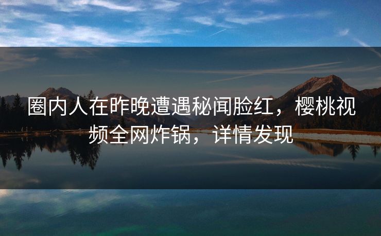圈内人在昨晚遭遇秘闻脸红,樱桃视频全网炸锅,详情发现 圈内人在昨晚遭遇秘闻脸红,樱桃视频全网炸锅,详情发现