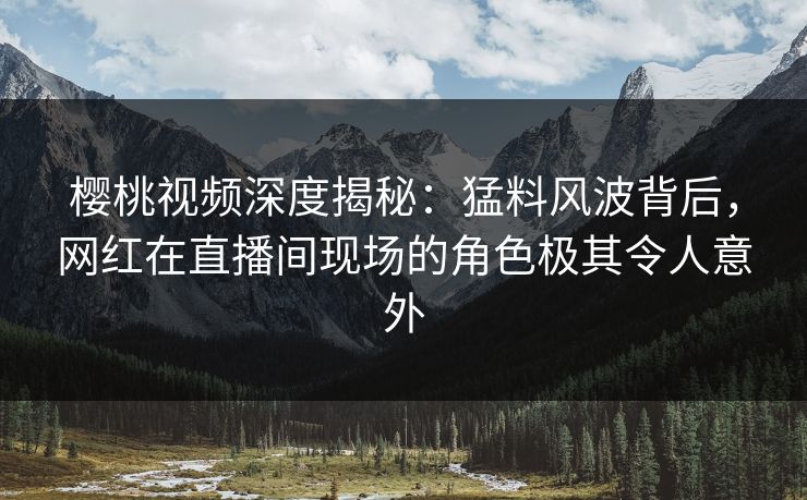 樱桃视频深度揭秘：猛料风波背后，网红在直播间现场的角色极其令人意外