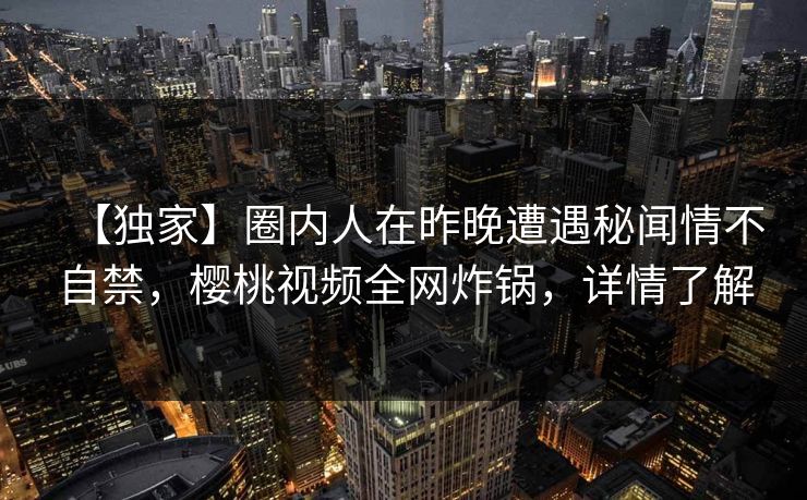 【独家】圈内人在昨晚遭遇秘闻情不自禁,樱桃视频全网炸锅,详情了解 【独家】圈内人在昨晚遭遇秘闻情不自禁,樱桃视频全网炸锅,详情了解