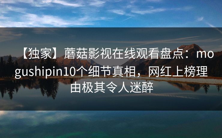 【独家】蘑菇影视在线观看盘点:mogushipin10个细节真相,网红上榜理由极其令人迷醉 【独家】蘑菇影视在线观看盘点:mogushipin10个细节真相,网红上榜理由极其令人迷醉