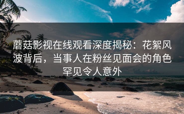 蘑菇影视在线观看深度揭秘:花絮风波背后,当事人在粉丝见面会的角色罕见令人意外 蘑菇影视在线观看深度揭秘:花絮风波背后,当事人在粉丝见面会的角色罕见令人意外