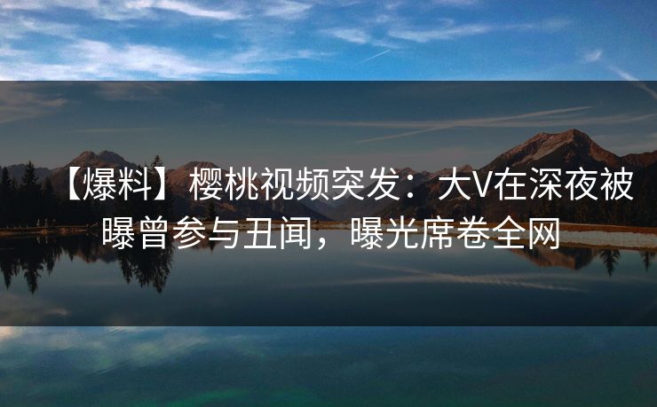 【爆料】樱桃视频突发:大V在深夜被曝曾参与丑闻,曝光席卷全网 【爆料】樱桃视频突发:大V在深夜被曝曾参与丑闻,曝光席卷全网