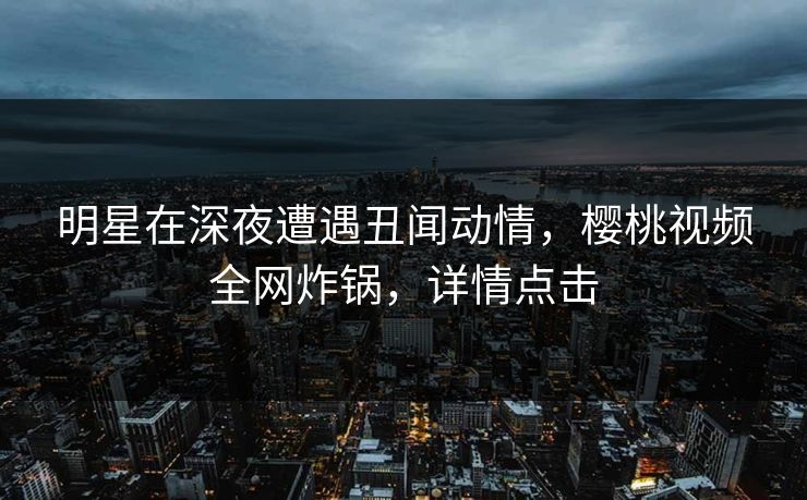 明星在深夜遭遇丑闻动情,樱桃视频全网炸锅,详情点击 明星在深夜遭遇丑闻动情,樱桃视频全网炸锅,详情点击