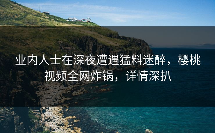 业内人士在深夜遭遇猛料迷醉，樱桃视频全网炸锅，详情深扒