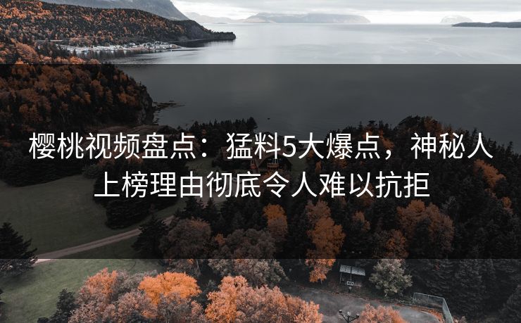 樱桃视频盘点：猛料5大爆点，神秘人上榜理由彻底令人难以抗拒