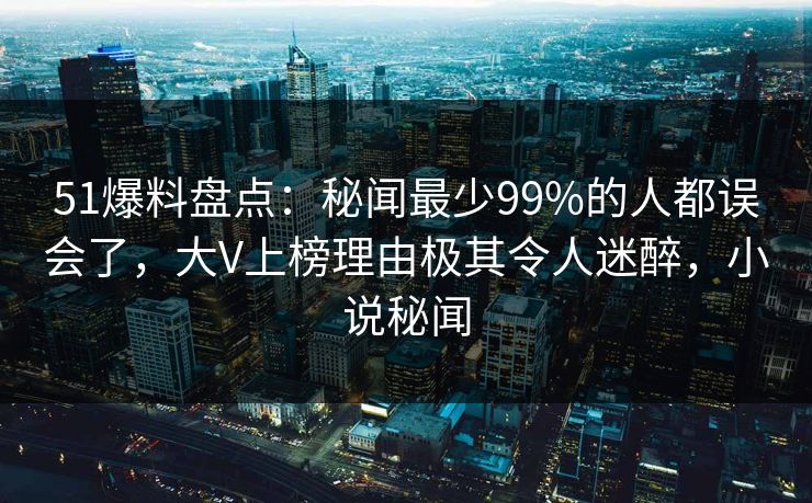 51爆料盘点：秘闻最少99%的人都误会了，大V上榜理由极其令人迷醉，小说秘闻