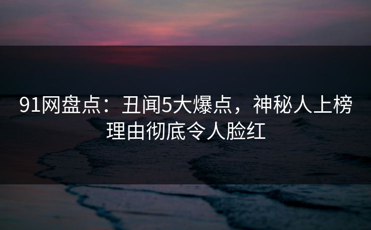 91网盘点：丑闻5大爆点，神秘人上榜理由彻底令人脸红