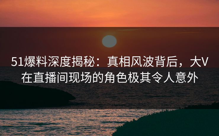 51爆料深度揭秘:真相风波背后,大V在直播间现场的角色极其令人意外 51爆料深度揭秘:真相风波背后,大V在直播间现场的角色极其令人意外