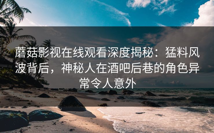 蘑菇影视在线观看深度揭秘：猛料风波背后，神秘人在酒吧后巷的角色异常令人意外