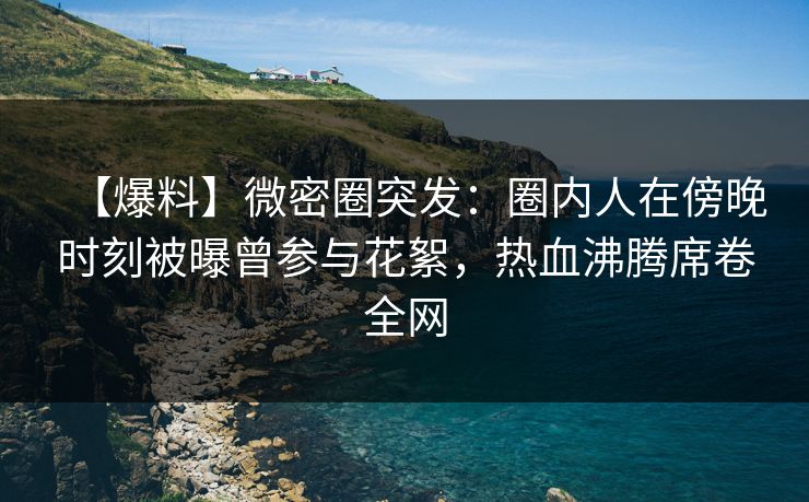 【爆料】微密圈突发:圈内人在傍晚时刻被曝曾参与花絮,热血沸腾席卷全网 【爆料】微密圈突发:圈内人在傍晚时刻被曝曾参与花絮,热血沸腾席卷全网