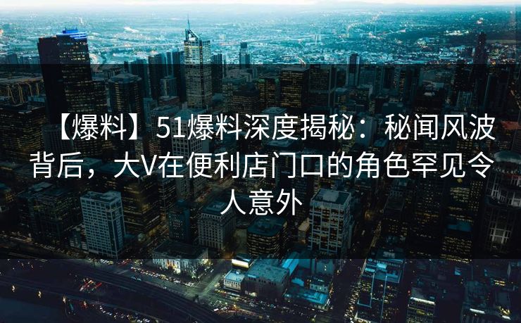 【爆料】51爆料深度揭秘:秘闻风波背后,大V在便利店门口的角色罕见令人意外 【爆料】51爆料深度揭秘:秘闻风波背后,大V在便利店门口的角色罕见令人意外