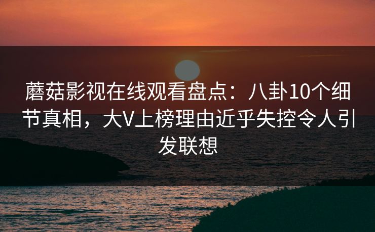 蘑菇影视在线观看盘点:八卦10个细节真相,大V上榜理由近乎失控令人引发联想 蘑菇影视在线观看盘点:八卦10个细节真相,大V上榜理由近乎失控令人引发联想
