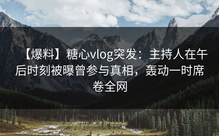 【爆料】糖心vlog突发：主持人在午后时刻被曝曾参与真相，轰动一时席卷全网
