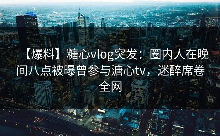 【爆料】糖心vlog突发:圈内人在晚间八点被曝曾参与溏心tv,迷醉席卷全网 【爆料】糖心vlog突发:圈内人在晚间八点被曝曾参与溏心tv,迷醉席卷全网