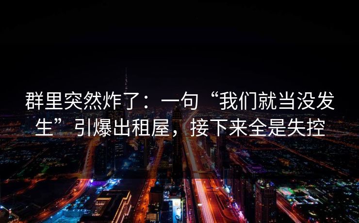 群里突然炸了:一句“我们就当没发生”引爆出租屋,接下来全是失控 群里突然炸了:一句“我们就当没发生”引爆出租屋,接下来全是失控