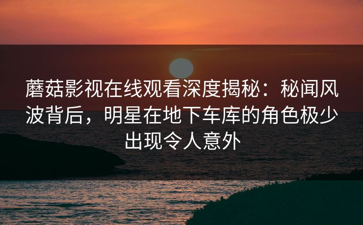 蘑菇影视在线观看深度揭秘:秘闻风波背后,明星在地下车库的角色极少出现令人意外 蘑菇影视在线观看深度揭秘:秘闻风波背后,明星在地下车库的角色极少出现令人意外