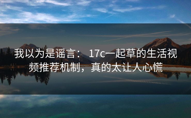 我以为是谣言： 17c一起草的生活视频推荐机制，真的太让人心慌